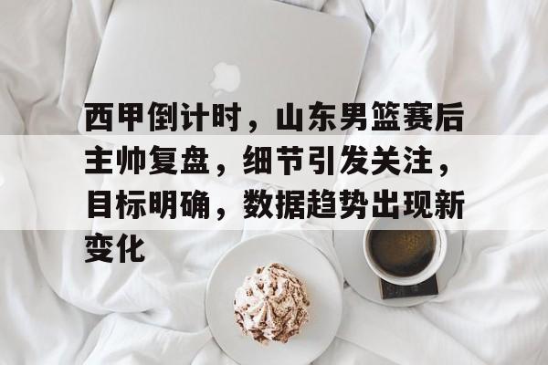 雷火电竞-西甲倒计时，山东男篮赛后主帅复盘，细节引发关注，目标明确，数据趋势出现新变化的简单介绍